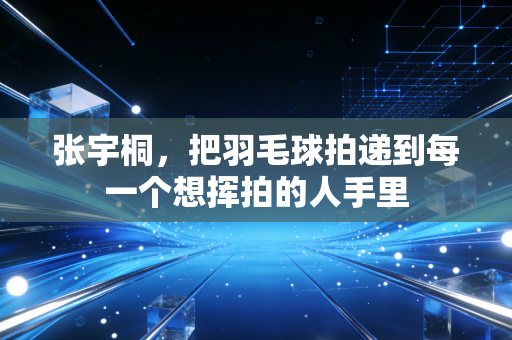 张宇桐,把羽毛球拍递到每一个想挥拍的人手里 张宇桐,把羽毛球拍递到每一个想挥拍的人手里