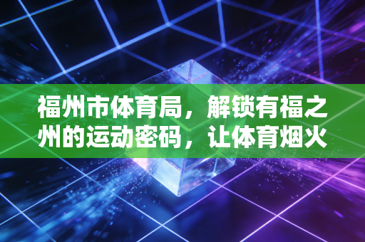 福州市体育局,解锁有福之州的运动密码,让体育烟火气飘进千家万户 福州市体育局,解锁有福之州的运动密码,让体育烟火气飘进千家万户