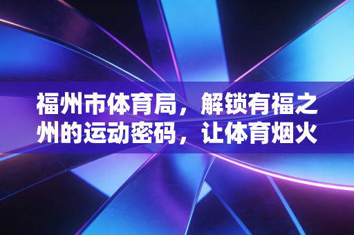 福州市体育局,解锁有福之州的运动密码,让体育烟火气飘进千家万户 福州市体育局,解锁有福之州的运动密码,让体育烟火气飘进千家万户