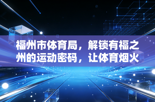 福州市体育局,解锁有福之州的运动密码,让体育烟火气飘进千家万户 福州市体育局,解锁有福之州的运动密码,让体育烟火气飘进千家万户