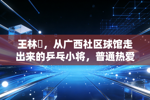 王林堃,从广西社区球馆走出来的乒乓小将,普通热爱也能照进职业赛场 王林堃,从广西社区球馆走出来的乒乓小将,普通热爱也能照进职业赛场
