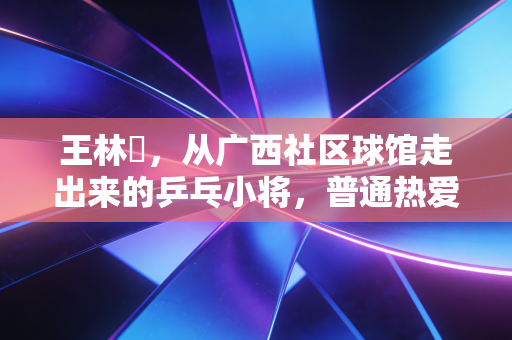 王林堃,从广西社区球馆走出来的乒乓小将,普通热爱也能照进职业赛场 王林堃,从广西社区球馆走出来的乒乓小将,普通热爱也能照进职业赛场