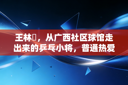 王林堃,从广西社区球馆走出来的乒乓小将,普通热爱也能照进职业赛场 王林堃,从广西社区球馆走出来的乒乓小将,普通热爱也能照进职业赛场