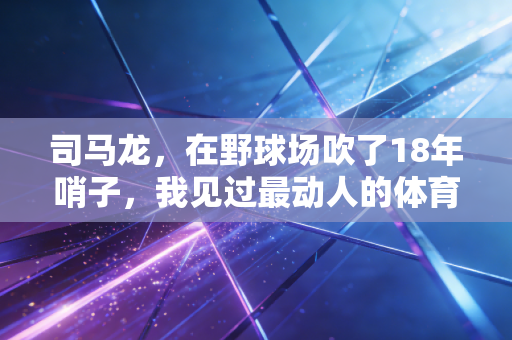 司马龙,在野球场吹了18年哨子,我见过最动人的体育从来都不在领奖台 司马龙,在野球场吹了18年哨子,我见过最动人的体育从来都不在领奖台