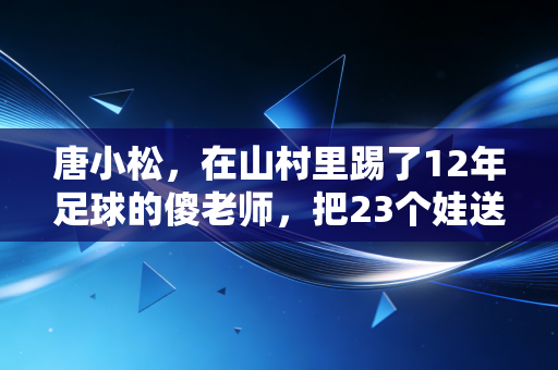 唐小松,在山村里踢了12年足球的傻老师,把23个娃送进了职业梯队 唐小松,在山村里踢了12年足球的傻老师,把23个娃送进了职业梯队