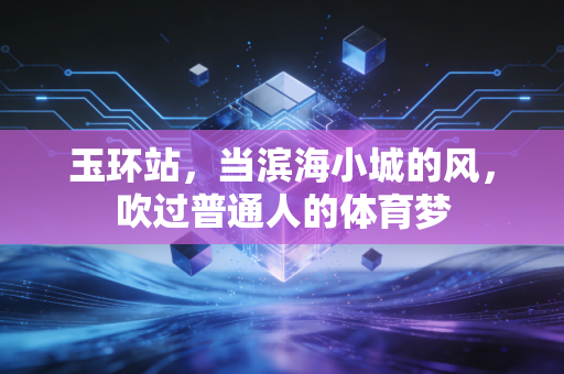 玉环站,当滨海小城的风,吹过普通人的体育梦 玉环站,当滨海小城的风,吹过普通人的体育梦