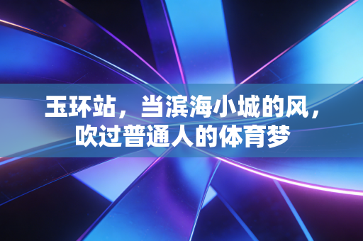 玉环站,当滨海小城的风,吹过普通人的体育梦 玉环站,当滨海小城的风,吹过普通人的体育梦