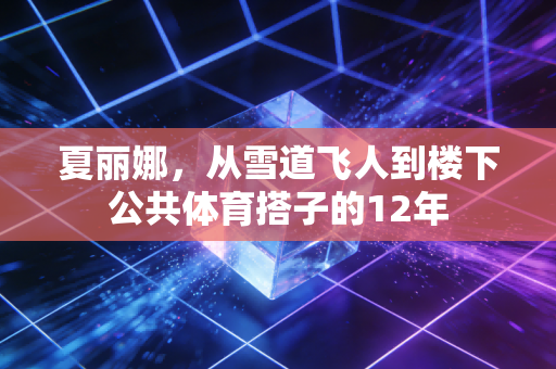 夏丽娜,从雪道飞人到楼下公共体育搭子的12年 夏丽娜,从雪道飞人到楼下公共体育搭子的12年