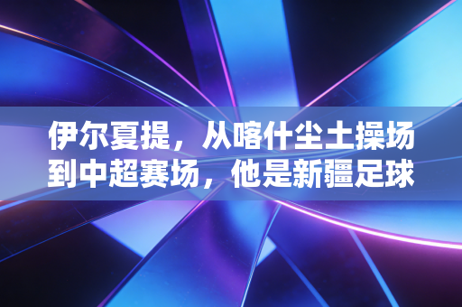 伊尔夏提,从喀什尘土操场到中超赛场,他是新疆足球的追光者 伊尔夏提,从喀什尘土操场到中超赛场,他是新疆足球的追光者