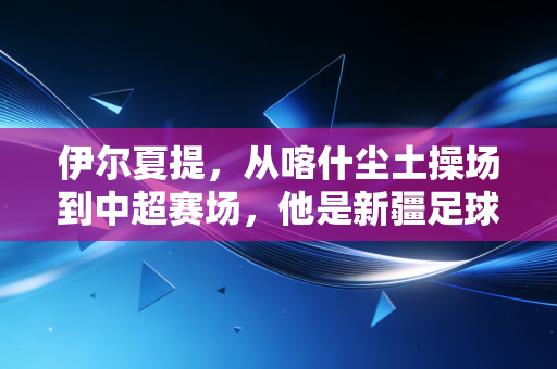 伊尔夏提,从喀什尘土操场到中超赛场,他是新疆足球的追光者 伊尔夏提,从喀什尘土操场到中超赛场,他是新疆足球的追光者