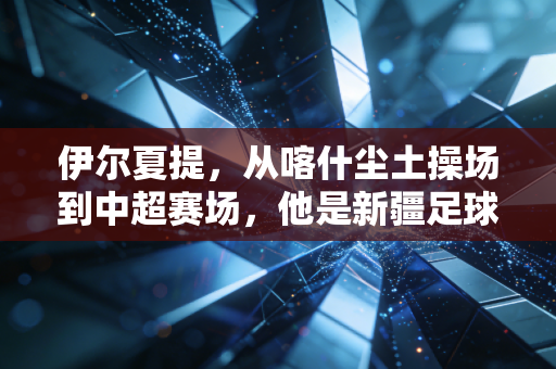 伊尔夏提,从喀什尘土操场到中超赛场,他是新疆足球的追光者 伊尔夏提,从喀什尘土操场到中超赛场,他是新疆足球的追光者