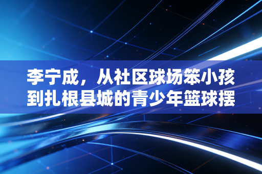 李宁成,从社区球场笨小孩到扎根县城的青少年篮球摆渡人 李宁成,从社区球场笨小孩到扎根县城的青少年篮球摆渡人