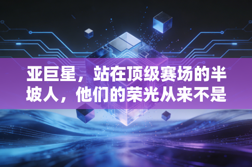 亚巨星,站在顶级赛场的半坡人,他们的荣光从来不是陪衬 亚巨星,站在顶级赛场的半坡人,他们的荣光从来不是陪衬