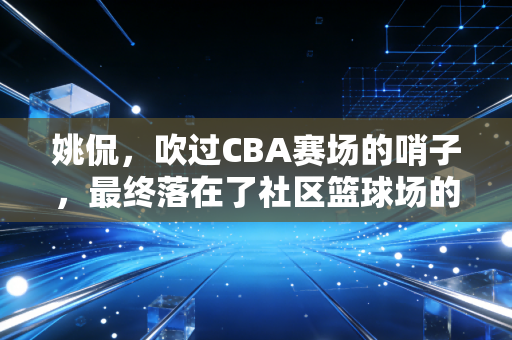 姚侃，吹过CBA赛场的哨子，最终落在了社区篮球场的阳光下