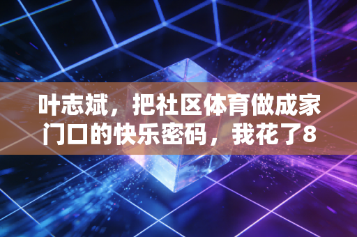 叶志斌，把社区体育做成家门口的快乐密码，我花了8年才懂普通人要的从来不是专业
