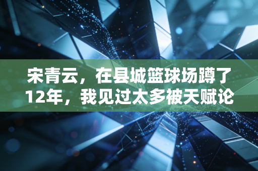 宋青云,在县城篮球场蹲了12年,我见过太多被天赋论耽误的好苗子 宋青云,在县城篮球场蹲了12年,我见过太多被天赋论耽误的好苗子