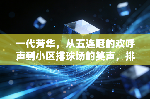 一代芳华，从五连冠的欢呼声到小区排球场的笑声，排球里藏着中国人半个世纪的热血与浪漫
