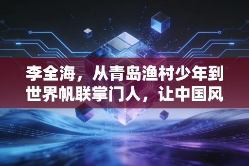 李全海,从青岛渔村少年到世界帆联掌门人,让中国风吹动全球航海的帆 李全海,从青岛渔村少年到世界帆联掌门人,让中国风吹动全球航海的帆