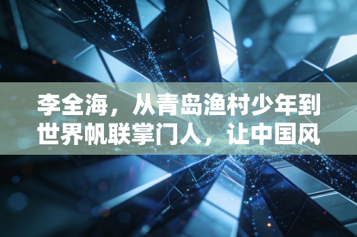 李全海,从青岛渔村少年到世界帆联掌门人,让中国风吹动全球航海的帆 李全海,从青岛渔村少年到世界帆联掌门人,让中国风吹动全球航海的帆