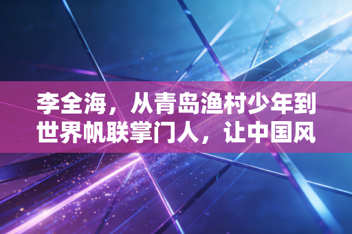 李全海，从青岛渔村少年到世界帆联掌门人，让中国风吹动全球航海的帆
