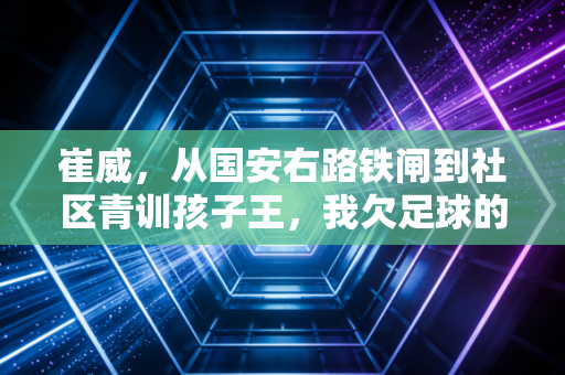 崔威,从国安右路铁闸到社区青训孩子王,我欠足球的要在草坪上还 崔威,从国安右路铁闸到社区青训孩子王,我欠足球的要在草坪上还