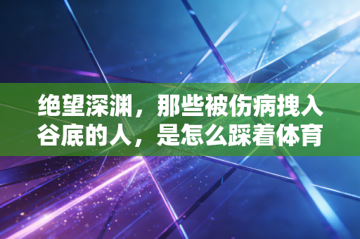 绝望深渊，那些被伤病拽入谷底的人，是怎么踩着体育的光爬出来的