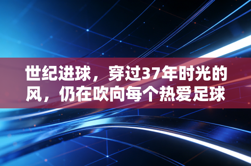 世纪进球，穿过37年时光的风，仍在吹向每个热爱足球的普通人