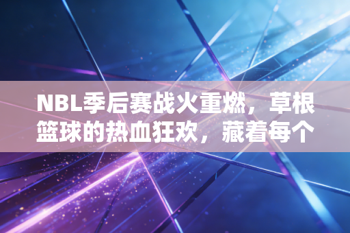 NBL季后赛战火重燃,草根篮球的热血狂欢,藏着每个普通人的篮球梦 NBL季后赛战火重燃,草根篮球的热血狂欢,藏着每个普通人的篮球梦