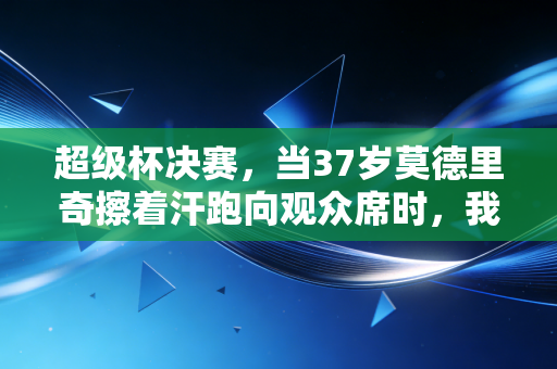 超级杯决赛,当37岁莫德里奇擦着汗跑向观众席时,我忽然懂了足球为什么是全民信仰 超级杯决赛,当37岁莫德里奇擦着汗跑向观众席时,我忽然懂了足球为什么是全民信仰