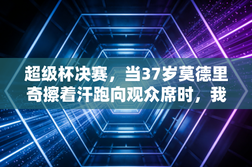超级杯决赛，当37岁莫德里奇擦着汗跑向观众席时，我忽然懂了足球为什么是全民信仰
