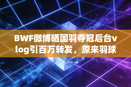 BWF微博晒国羽夺冠后台vlog引百万转发,原来羽球世界的鲜活,早就藏在这些未播的细节里 BWF微博晒国羽夺冠后台vlog引百万转发,原来羽球世界的鲜活,早就藏在这些未播的细节里