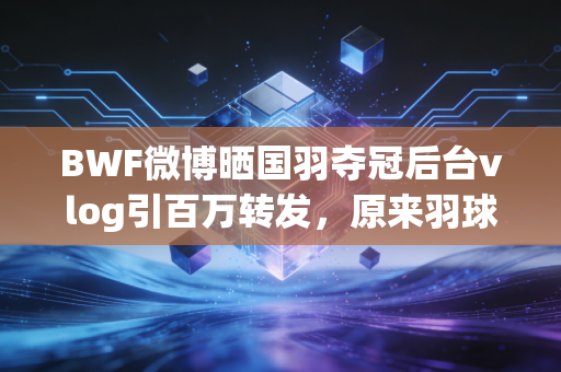 BWF微博晒国羽夺冠后台vlog引百万转发，原来羽球世界的鲜活，早就藏在这些未播的细节里
