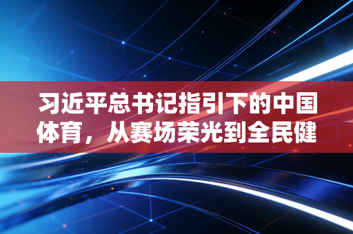 习近平总书记指引下的中国体育,从赛场荣光到全民健康的幸福跃升 习近平总书记指引下的中国体育,从赛场荣光到全民健康的幸福跃升