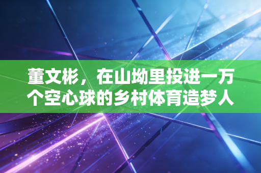 董文彬,在山坳里投进一万个空心球的乡村体育造梦人 董文彬,在山坳里投进一万个空心球的乡村体育造梦人