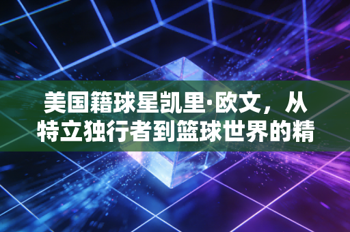 美国籍球星凯里·欧文,从特立独行者到篮球世界的精神游牧者 美国籍球星凯里·欧文,从特立独行者到篮球世界的精神游牧者