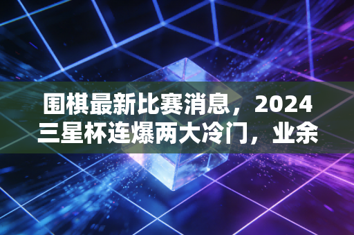 围棋最新比赛消息,2024三星杯连爆两大冷门,业余棋手首进世界大赛16强引全网热议 围棋最新比赛消息,2024三星杯连爆两大冷门,业余棋手首进世界大赛16强引全网热议