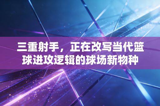 三重射手,正在改写当代篮球进攻逻辑的球场新物种 三重射手,正在改写当代篮球进攻逻辑的球场新物种