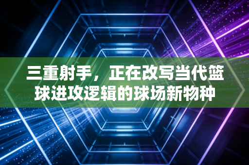 三重射手，正在改写当代篮球进攻逻辑的球场新物种