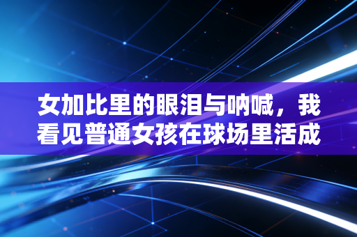 女加比里的眼泪与呐喊，我看见普通女孩在球场里活成了自己的主角