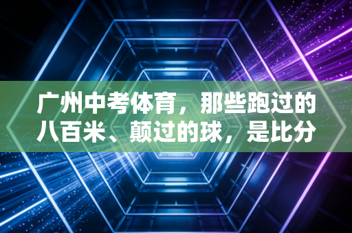 广州中考体育,那些跑过的八百米、颠过的球,是比分数更重要的成长礼物 广州中考体育,那些跑过的八百米、颠过的球,是比分数更重要的成长礼物