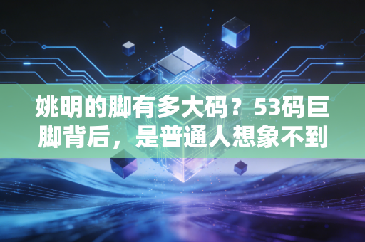 姚明的脚有多大码？53码巨脚背后，是普通人想象不到的滚烫人生