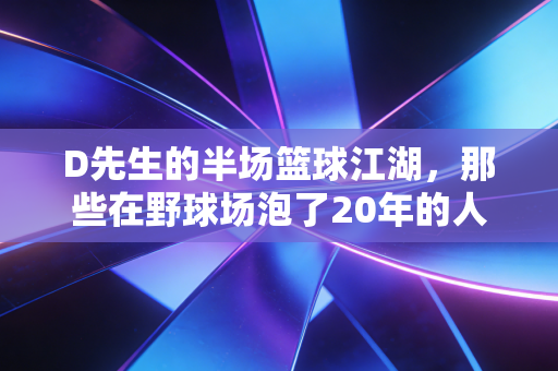 D先生的半场篮球江湖,那些在野球场泡了20年的人,早就把日子过成了上篮 D先生的半场篮球江湖,那些在野球场泡了20年的人,早就把日子过成了上篮