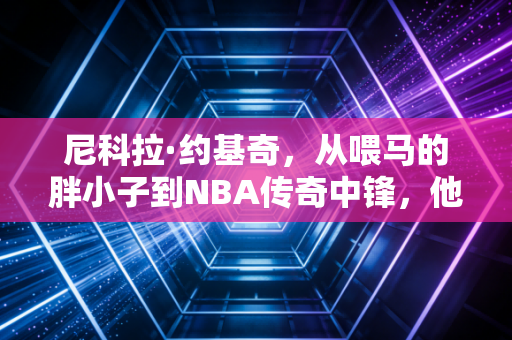 尼科拉·约基奇，从喂马的胖小子到NBA传奇中锋，他活成了普通人最向往的样子