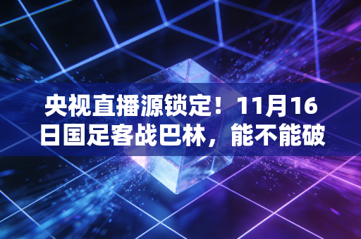 央视直播源锁定！11月16日国足客战巴林，能不能破15年客场不胜魔咒就看这一仗