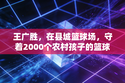 王广胜，在县城篮球场，守着2000个农村孩子的篮球梦