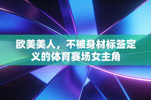 欧美美人,不被身材标签定义的体育赛场女主角 欧美美人,不被身材标签定义的体育赛场女主角