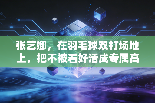 张艺娜，在羽毛球双打场地上，把不被看好活成专属高光