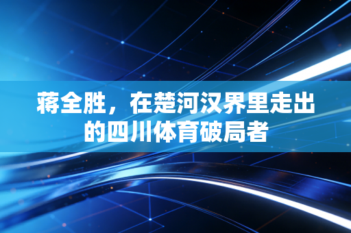 蒋全胜,在楚河汉界里走出的四川体育破局者 蒋全胜,在楚河汉界里走出的四川体育破局者