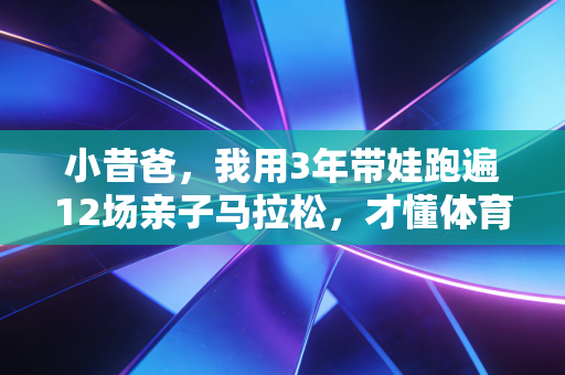 小昔爸,我用3年带娃跑遍12场亲子马拉松,才懂体育从来不是差生的出路 小昔爸,我用3年带娃跑遍12场亲子马拉松,才懂体育从来不是差生的出路