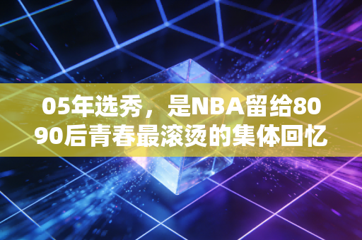 05年选秀，是NBA留给8090后青春最滚烫的集体回忆杀
